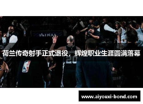 荷兰传奇射手正式退役，辉煌职业生涯圆满落幕