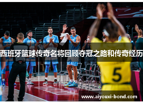 西班牙篮球传奇名将回顾夺冠之路和传奇经历