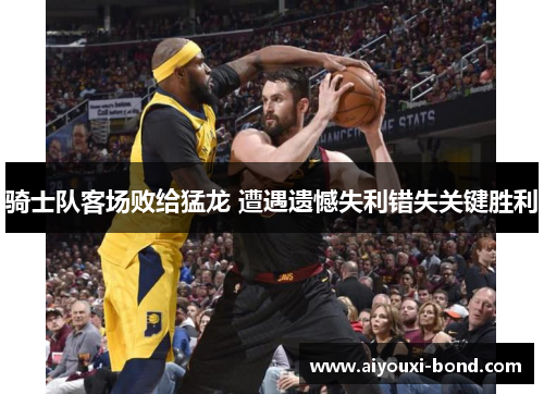 骑士队客场败给猛龙 遭遇遗憾失利错失关键胜利