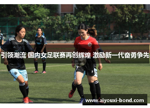 引领潮流 国内女足联赛再创辉煌 激励新一代奋勇争先