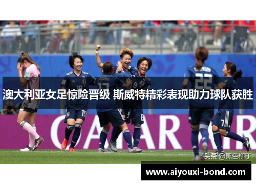 澳大利亚女足惊险晋级 斯威特精彩表现助力球队获胜
