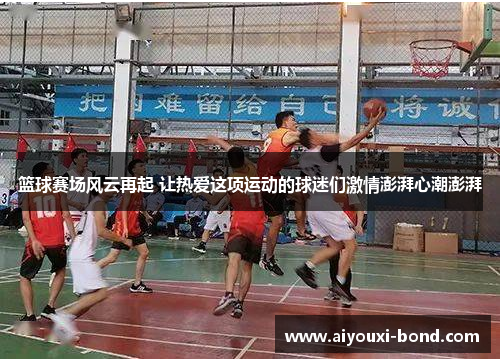 篮球赛场风云再起 让热爱这项运动的球迷们激情澎湃心潮澎湃