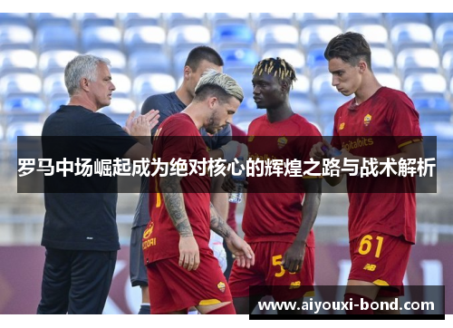 罗马中场崛起成为绝对核心的辉煌之路与战术解析